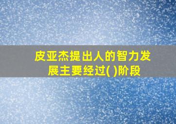 皮亚杰提出人的智力发展主要经过( )阶段